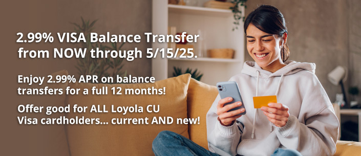2.99% VISA Balance Transfer from NOW through 5/15/25.
Enjoy 2.99% APR on balance transfers for a full 12 months!
Offer good for ALL Loyola CU Visa cardholders... current AND new!
